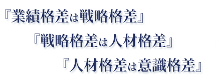 『業績格差は戦略格差』『戦略格差は人材格差』『人材格差は意識格差』 